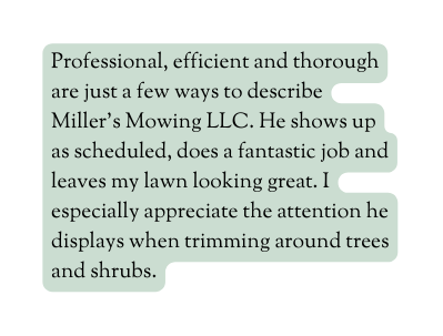 Professional efficient and thorough are just a few ways to describe Miller s Mowing LLC He shows up as scheduled does a fantastic job and leaves my lawn looking great I especially appreciate the attention he displays when trimming around trees and shrubs