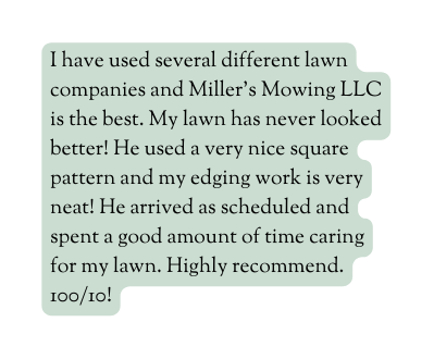 I have used several different lawn companies and Miller s Mowing LLC is the best My lawn has never looked better He used a very nice square pattern and my edging work is very neat He arrived as scheduled and spent a good amount of time caring for my lawn Highly recommend 100 10